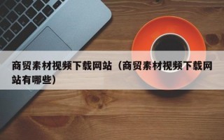 鹿邑商贸素材视频下载网站（商贸素材视频下载网站有哪些）