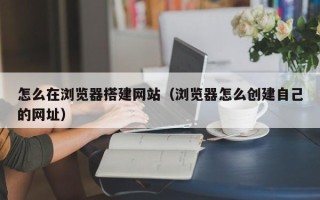 鹿邑怎么在浏览器搭建网站（浏览器怎么创建自己的网址）