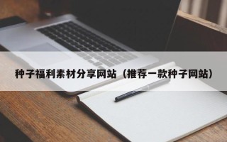 鹿邑种子福利素材分享网站（推荐一款种子网站）